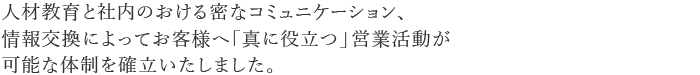 人材教育と社内のおける蜜なコミュニケーション、
情報交換によってお客様へ「真に役立つ」営業活動が
可能な体制を確立いたしました。