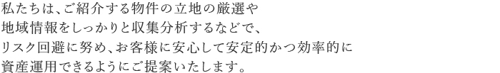 私たちは、ご紹介する物件の立地の厳選や地域情報をしっかりと収集分析するなどで、リスク回避に努め、お客様に安心して安定的かつ効率的に資産運用できるようにご提案いたします。